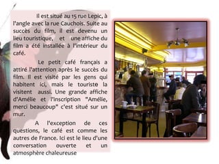   Il est situé au 15 rue Lepic, à l'angle avec la rue Cauchois. Suite au succès du film, il est devenu un lieu touristique, et une affiche du film a été installée à l'intérieur du café. Le petit café français a attiré l'attention après le succès du film. Il est visité par les gens qui habitent ici, mais le tourist e  la visitent  aussi. Une grande affiche d'Amélie et l'inscription "Amélie, merci beaucoup" c'est situé sur un mur. A l'exception de ces questions, le café est comme les autres de France. Ici est le lieu d'une conversation ouverte et un atmosphère chaleureuse 