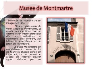 Le Musée de Montmartre est inauguré en 1960. Situé en plein coeur du vieux village de Montmartre, ce musée très spécifique revêt un charme et un intérêt particulier   düs aux collections et documents qu'il contient, aux bâtiments eux-mêmes, et au jardin qui les entoure.  La Butte Montmartre est mondialement connue, le flot de touristes chaque année est important, ce qui permet au Musée de recevoir environ 45000 visiteurs par an. 