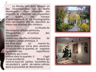 Le Musée doit donc devenir un lieu incontournable sur la Butte Montmartre. Pour atteindre ses objectifs et présenter des exposition de qualité, des travaux d'aménagement et de muséographie sont nécessaires afin de répondre au mieux aux attentes des visiteurs. Le Musée de Montmartre affiche peintures, lithographies et surtout des documents relatifs aux rebelles et bohème de la région / passé artistique. Il est situé dans un manoir du 17ème siècle, qui est la plus ancienne structure dans le quartier, et organise également des expositions d'artistes qui vivent encore dans le quartier. Il s'agit d'une excellente librairie qui vend ici aussi de petites bouteilles du vin produit à partir de raisins cultivés dans la proximité de Montmartre. 