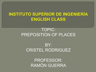 INSTITUTO SUPERIOR DE INGENIERÍA ENGLISH CLASS TOPIC: PREPOSITION OF PLACES BY: CRISTEL RODRIGUEZ PROFESSOR: RAMÓN GUERRA 