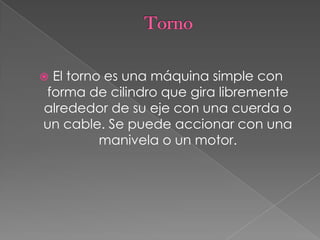  El torno es una máquina simple con
forma de cilindro que gira libremente
alrededor de su eje con una cuerda o
un cable. Se puede accionar con una
manivela o un motor.
 