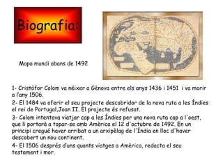 Biografia:

  Mapa mundi abans de 1492



1- Cristòfor Colom va néixer a Gènova entre els anys 1436 i 1451 i va morir
a l’any 1506.
2- El 1484 va oferir el seu projecte descobridor de la nova ruta a les Índies
el rei de Portugal,Joan II. El projecte és refusat.
3- Colom intentava viatjar cap a les Índies per una nova ruta cap a l'oest,
que li portarà a topar-se amb Amèrica el 12 d'octubre de 1492. En un
principi cregué haver arribat a un arxipèlag de l'Índia en lloc d'haver
descobert un nou continent.
4- El 1506 després d’uns quants viatges a Amèrica, redacta el seu
testament i mor.
 