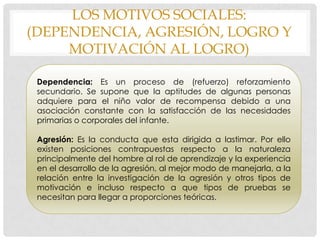 LOS MOTIVOS SOCIALES:
(DEPENDENCIA, AGRESIÓN, LOGRO Y
MOTIVACIÓN AL LOGRO)
Dependencia: Es un proceso de (refuerzo) reforzamiento
secundario. Se supone que la aptitudes de algunas personas
adquiere para el niño valor de recompensa debido a una
asociación constante con la satisfacción de las necesidades
primarias o corporales del infante.
Agresión: Es la conducta que esta dirigida a lastimar. Por ello
existen posiciones contrapuestas respecto a la naturaleza
principalmente del hombre al rol de aprendizaje y la experiencia
en el desarrollo de la agresión, al mejor modo de manejarla, a la
relación entre la investigación de la agresión y otros tipos de
motivación e incluso respecto a que tipos de pruebas se
necesitan para llegar a proporciones teóricas.
 