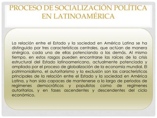 PROCESO DE SOCIALIZACIÓN POLÍTICA
EN LATINOAMÉRICA
La relación entre el Estado y la sociedad en América Latina se ha
distinguido por tres características centrales, que actúan de manera
sinérgica, cada una de ellas potenciando a las demás. Al mismo
tiempo, en estos rasgos pueden encontrarse las raíces de la crisis
estructural del Estado latinoamericano, actualmente potenciada y
ampliada por el proceso de globalización de la economía mundial. El
patrimonialismo, el autoritarismo y la exclusión son las características
principales de la relación entre el Estado y la sociedad en América
Latina, y han sido capaces de mantenerse a lo largo de periodos de
regímenes democráticos y populistas como de regímenes
autoritarios, y en fases ascendentes y descendentes del ciclo
económico.
 