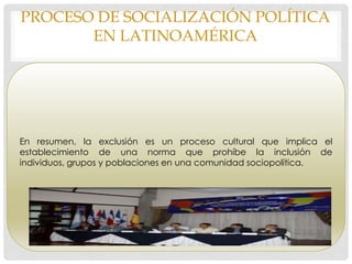 PROCESO DE SOCIALIZACIÓN POLÍTICA
EN LATINOAMÉRICA
En resumen, la exclusión es un proceso cultural que implica el
establecimiento de una norma que prohíbe la inclusión de
individuos, grupos y poblaciones en una comunidad sociopolítica.
 