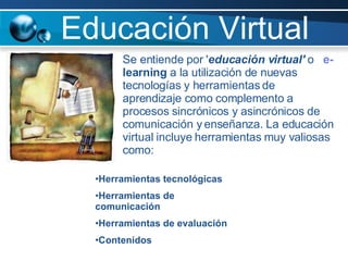 Educación Virtual Se entiende por ' educación virtual'  o  e- learning  a la utilización de nuevas tecnologías y herramientas de aprendizaje como complemento a procesos sincrónicos y asincrónicos de comunicación y enseñanza. La educación virtual incluye herramientas muy valiosas como: Herramientas tecnológicas  Herramientas de comunicación  Herramientas de evaluación  Contenidos  