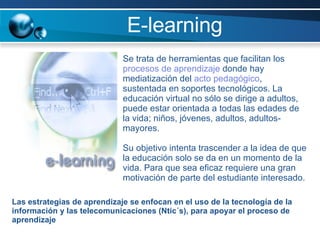 E-learning Se trata de herramientas que facilitan los  procesos de aprendizaje  donde hay mediatización del  acto pedagógico , sustentada en soportes tecnológicos. La educación virtual no sólo se dirige a adultos, puede estar orientada a todas las edades de la vida; niños, jóvenes, adultos, adultos-mayores.  Su objetivo intenta trascender a la idea de que la educación solo se da en un momento de la vida. Para que sea eficaz requiere una gran motivación de parte del estudiante interesado. Las estrategias de aprendizaje se enfocan en el uso de la tecnología de la información y las telecomunicaciones (Ntic´s), para apoyar el proceso de aprendizaje 