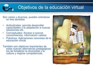 Son varios y diversos, pueden orientarse en tres sentidos: Actitudinales: permite desarrollar capacidades y la adaptación a nuevas situaciones etc.  Conceptuales: Acceso a nuevos conocimientos, información valiosa  Prácticos: Aplicaciones concretas de la educación virtual.  También son objetivos importantes de estas nuevas alternativas pedagógicas los de fortalecer la diversidad y la cultura y mejorar competencias. Objetivos de la educación virtual  