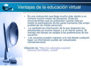 Ventajas de la educación virtual  Es una instrucción que llega mucho más rápido a un número mucho mayor de personas. Evita los inconvenientes que se presentan cuando está en medio la participación de los seres humanos (Se evitan problemas de índole personal). La cantidad de información de la que disponen los estudiantes es mucho mayor y a un menor precio. El manejo del tiempo se adapta a las preferencias de los usuarios. Los usuarios pueden ingresar a la red desde cualquier lugar La información puede ser actualizada constantemente Obtenido de: " http :// es.wikipedia.org / wiki / Educaci%C3%B3n _virtual " 