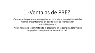 1.-Ventajas de PREZI
-Dentro de las presentaciones podemos reproducir videos dentro de las
mismas presentaciones en donde estos se reproducirán
automáticamente.
-No es necesario tener instalado el programa en la computadora ya que
se pueden crear presentaciones en la red.
 
