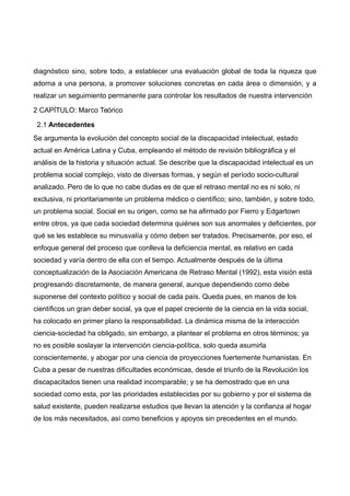 diagnóstico sino, sobre todo, a establecer una evaluación global de toda la riqueza que
adorna a una persona, a promover soluciones concretas en cada área o dimensión, y a
realizar un seguimiento permanente para controlar los resultados de nuestra intervención
2 CAPÍTULO: Marco Teórico
2.1 Antecedentes
Se argumenta la evolución del concepto social de la discapacidad intelectual, estado
actual en América Latina y Cuba, empleando el método de revisión bibliográfica y el
análisis de la historia y situación actual. Se describe que la discapacidad intelectual es un
problema social complejo, visto de diversas formas, y según el período socio-cultural
analizado. Pero de lo que no cabe dudas es de que el retraso mental no es ni solo, ni
exclusiva, ni prioritariamente un problema médico o científico; sino, también, y sobre todo,
un problema social. Social en su origen, como se ha afirmado por Fierro y Edgartown
entre otros, ya que cada sociedad determina quiénes son sus anormales y deficientes, por
qué se les establece su minusvalía y cómo deben ser tratados. Precisamente, por eso, el
enfoque general del proceso que conlleva la deficiencia mental, es relativo en cada
sociedad y varía dentro de ella con el tiempo. Actualmente después de la última
conceptualización de la Asociación Americana de Retraso Mental (1992), esta visión está
progresando discretamente, de manera general, aunque dependiendo como debe
suponerse del contexto político y social de cada país. Queda pues, en manos de los
científicos un gran deber social, ya que el papel creciente de la ciencia en la vida social,
ha colocado en primer plano la responsabilidad. La dinámica misma de la interacción
ciencia-sociedad ha obligado, sin embargo, a plantear el problema en otros términos; ya
no es posible soslayar la intervención ciencia-política, solo queda asumirla
conscientemente, y abogar por una ciencia de proyecciones fuertemente humanistas. En
Cuba a pesar de nuestras dificultades económicas, desde el triunfo de la Revolución los
discapacitados tienen una realidad incomparable; y se ha demostrado que en una
sociedad como esta, por las prioridades establecidas por su gobierno y por el sistema de
salud existente, pueden realizarse estudios que llevan la atención y la confianza al hogar
de los más necesitados, así como beneficios y apoyos sin precedentes en el mundo.
 