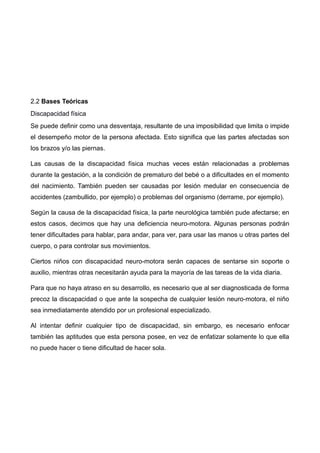 2.2 Bases Teóricas
Discapacidad física
Se puede definir como una desventaja, resultante de una imposibilidad que limita o impide
el desempeño motor de la persona afectada. Esto significa que las partes afectadas son
los brazos y/o las piernas.
Las causas de la discapacidad física muchas veces están relacionadas a problemas
durante la gestación, a la condición de prematuro del bebé o a dificultades en el momento
del nacimiento. También pueden ser causadas por lesión medular en consecuencia de
accidentes (zambullido, por ejemplo) o problemas del organismo (derrame, por ejemplo).
Según la causa de la discapacidad física, la parte neurológica también pude afectarse; en
estos casos, decimos que hay una deficiencia neuro-motora. Algunas personas podrán
tener dificultades para hablar, para andar, para ver, para usar las manos u otras partes del
cuerpo, o para controlar sus movimientos.
Ciertos niños con discapacidad neuro-motora serán capaces de sentarse sin soporte o
auxilio, mientras otras necesitarán ayuda para la mayoría de las tareas de la vida diaria.
Para que no haya atraso en su desarrollo, es necesario que al ser diagnosticada de forma
precoz la discapacidad o que ante la sospecha de cualquier lesión neuro-motora, el niño
sea inmediatamente atendido por un profesional especializado.
Al intentar definir cualquier tipo de discapacidad, sin embargo, es necesario enfocar
también las aptitudes que esta persona posee, en vez de enfatizar solamente lo que ella
no puede hacer o tiene dificultad de hacer sola.
 