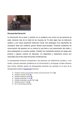 Discapacidad Sensorial
La disminución de la visión y audición es un problema muy común en las personas de
edad, teniendo más de la mitad de los mayores de 75 años algún tipo de disfunción
auditiva y una mayor proporción disfunción visual. Son patologías muy importantes de
considerar dado que conllevan graves efectos psico-sociales. Producen problemas de
comunicación del paciente con su entorno lo que lleva a una desconexión del medio y
poca participación en eventos sociales. También son importantes factores de riesgo para
producir o agravar cuadros de depresión. Un diagnóstico y tratamiento precoz son
esenciales para evitar estas frecuentes complicaciones.
La discapacidad sensorial corresponde a las personas con deficiencias visuales y a los
sordos, quienes presentan problemas en la comunicación y el lenguaje. Existen baremos
para marcar distintos grados de discapacidad sensorial, por ejemplo en el caso de la
discapacidad auditiva (hipoacusia) tenemos:
● Audición normal, para percibir sonidos mínimos de entre 10-15 dB.
● Audición limítrofe 16-25 dB.
● Pérdida supèrficial 26-40 dB.
● Pérdida moderada 41-55 dB.
● Pérdida moderada a severa 56-70 dB.
● Pérdida severa 71-90 dB.
● 90 o más pérdida profunda.
 
