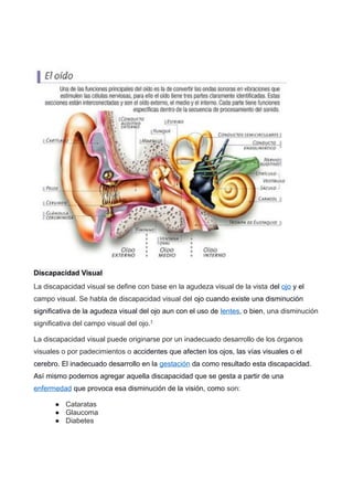 Discapacidad Visual
La discapacidad visual se define con base en la agudeza visual de la vista del ojo y el
campo visual. Se habla de discapacidad visual del ojo cuando existe una disminución
significativa de la agudeza visual del ojo aun con el uso de lentes, o bien, una disminución
significativa del campo visual del ojo.1
La discapacidad visual puede originarse por un inadecuado desarrollo de los órganos
visuales o por padecimientos o accidentes que afecten los ojos, las vías visuales o el
cerebro. El inadecuado desarrollo en la gestación da como resultado esta discapacidad.
Así mismo podemos agregar aquella discapacidad que se gesta a partir de una
enfermedad que provoca esa disminución de la visión, como son:
● Cataratas
● Glaucoma
● Diabetes
 