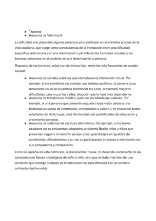 ● Tracoma
● Ausencia de Vitamina A
La dificultad que presentan algunas personas para participar en actividades propias de la
vida cotidiana, que surge como consecuencia de la interacción entre una dificultad
específica relacionada con una disminución o pérdida de las funciones visuales y las
barreras presentes en el contexto en que desenvuelve la persona.
Respecto de las barreras, estas son de diverso tipo, entre las más frecuentes se pueden
señalar:
● Ausencia de señales auditivas que reemplacen la información visual. Por
ejemplo, si los semáforos no cuentan con señales auditivas, la persona cuyo
remanente visual no le permita discriminar las luces, presentará mayores
dificultades para cruzar las calles, situación que la hará más dependiente.
● Ausencia de literatura en Braille o audio en las bibliotecas públicas. Por
ejemplo, si una persona que presente ceguera o baja visión asiste a una
biblioteca en busca de información, entretención o cultura y no encuentra textos
adaptados en dicho lugar, verá disminuidas sus posibilidades de integración y
crecimiento personal.
● Ausencia de sistemas de escritura alternativos. Por ejemplo, si los textos
escolares no se encuentran adaptados al sistema Braille niñas y niños que
presentan ceguera no tendrán acceso a los aprendizajes en igualdad de
condiciones, dificultándose a su vez su participación en clases e interacción con
sus compañeros y compañeras.
Como se aprecia en esta definición, la discapacidad visual, no depende únicamente de las
características físicas o biológicas del niño o niña, sino que se trata más bien de una
condición que emerge producto de la interacción de esta dificultad con un contexto
ambiental desfavorable.
 