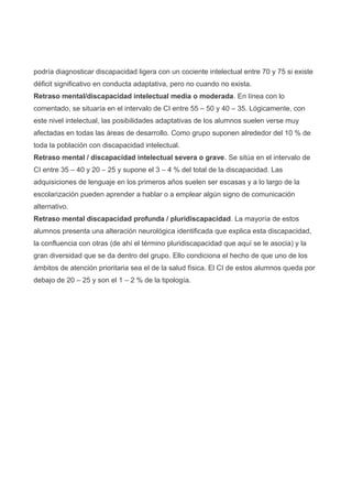 podría diagnosticar discapacidad ligera con un cociente intelectual entre 70 y 75 si existe
déficit significativo en conducta adaptativa, pero no cuando no exista.
Retraso mental/discapacidad intelectual media o moderada. En línea con lo
comentado, se situaría en el intervalo de CI entre 55 – 50 y 40 – 35. Lógicamente, con
este nivel intelectual, las posibilidades adaptativas de los alumnos suelen verse muy
afectadas en todas las áreas de desarrollo. Como grupo suponen alrededor del 10 % de
toda la población con discapacidad intelectual.
Retraso mental / discapacidad intelectual severa o grave. Se sitúa en el intervalo de
CI entre 35 – 40 y 20 – 25 y supone el 3 – 4 % del total de la discapacidad. Las
adquisiciones de lenguaje en los primeros años suelen ser escasas y a lo largo de la
escolarización pueden aprender a hablar o a emplear algún signo de comunicación
alternativo.
Retraso mental discapacidad profunda / pluridiscapacidad. La mayoría de estos
alumnos presenta una alteración neurológica identificada que explica esta discapacidad,
la confluencia con otras (de ahí el término pluridiscapacidad que aquí se le asocia) y la
gran diversidad que se da dentro del grupo. Ello condiciona el hecho de que uno de los
ámbitos de atención prioritaria sea el de la salud física. El CI de estos alumnos queda por
debajo de 20 – 25 y son el 1 – 2 % de la tipología.
 