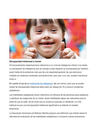 Discapacidad intelectual o mental
El funcionamiento intelectual hace referencia a un nivel de inteligencia inferior a la media.
La concepción de inteligencia que se maneja a este respecto es la propuesta por Gardner,
quien habla de la existencia más que de una capacidad general, de una estructura
múltiple con sistemas cerebrales semiautónomos, pero que, a su vez, pueden interactuar
entre sí.
En cuanto al uso de un coeficiente de inteligencia, de uso común, para que se pueda
hablar de discapacidad intelectual debe estar por debajo de 70 y producir problemas
adaptativos.
Las habilidades adaptativas hacen referencia a la eficacia de las personas para adaptarse
y satisfacer las exigencias de su medio. Estas habilidades deben ser relevantes para la
edad de que se trate, de tal modo que su ausencia suponga un obstáculo. Lo más
habitual es que una discapacidad intelectual significativa se detecte en edades
tempranas.
La Asociación Americana de Retraso Mental propone una definición que intenta salvar la
dificultad de evaluación de las habilidades adaptativas e incorpora nuevas precisiones.
 