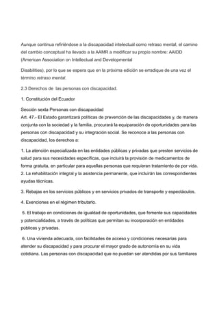 Aunque continua refiriéndose a la discapacidad intelectual como retraso mental, el camino
del cambio conceptual ha llevado a la AAMR a modificar su propio nombre: AAIDD
(American Association on Intellectual and Developmental
Disabilities), por lo que se espera que en la próxima edición se erradique de una vez el
término retraso mental.
2.3 Derechos de las personas con discapacidad.
1. Constitución del Ecuador
Sección sexta Personas con discapacidad
Art. 47.- El Estado garantizará políticas de prevención de las discapacidades y, de manera
conjunta con la sociedad y la familia, procurará la equiparación de oportunidades para las
personas con discapacidad y su integración social. Se reconoce a las personas con
discapacidad, los derechos a:
1. La atención especializada en las entidades públicas y privadas que presten servicios de
salud para sus necesidades específicas, que incluirá la provisión de medicamentos de
forma gratuita, en particular para aquellas personas que requieran tratamiento de por vida.
2. La rehabilitación integral y la asistencia permanente, que incluirán las correspondientes
ayudas técnicas.
3. Rebajas en los servicios públicos y en servicios privados de transporte y espectáculos.
4. Exenciones en el régimen tributarlo.
5. El trabajo en condiciones de igualdad de oportunidades, que fomente sus capacidades
y potencialidades, a través de políticas que permitan su incorporación en entidades
públicas y privadas.
6. Una vivienda adecuada, con facilidades de acceso y condiciones necesarias para
atender su discapacidad y para procurar el mayor grado de autonomía en su vida
cotidiana. Las personas con discapacidad que no puedan ser atendidas por sus familiares
 