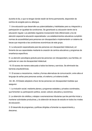 durante el día, o que no tengan donde residir de forma permanente, dispondrán de
centros de acogida para su albergue.
7. Una educación que desarrolle sus potencialidades y habilidades para su integración y
participación en igualdad de condiciones. Se garantizará su educación dentro de la
educación regular. Los planteles regulares incorporarán trato diferenciado y los de
atención especial la educación especializada. Los establecimientos educativos cumplirán
normas de accesibilidad para personas con discapacidad e implementarán un sistema de
becas que responda a las condiciones económicas de este grupo.
8. La educación especializada para las personas con discapacidad intelectual y el
fomento de sus capacidades mediante la creación de centros educativos y programas de
enseñanza específicos.
9. La atención psicológica gratuita para las personas con discapacidad y sus familias, en
particular en caso de discapacidad intelectual.
10. El acceso de manera adecuada a todos los bienes y servicios. Se eliminarán las
barreras arquitectónicas.
11. El acceso a mecanismos, medios y formas alternativas de comunicación, entre ellos el
lenguaje de señas para personas sordas, el oralismo y el sistema braille.
Art. 48.- El Estado adoptará a favor de las personas con discapacidad medidas que
aseguren:
1. La inclusión social, mediante planes y programas estatales y privados coordinados,
que fomenten su participación política, social, cultural, educativa y económica.
2. La obtención de créditos y rebajas o exoneraciones tributarias que les permita iniciar y
mantener actividades productivas, y la obtención de becas de estudio en todos los niveles
de educación.
3. El desarrollo de programas y políticas dirigidas a fomentar su esparcimiento y
descanso.
 