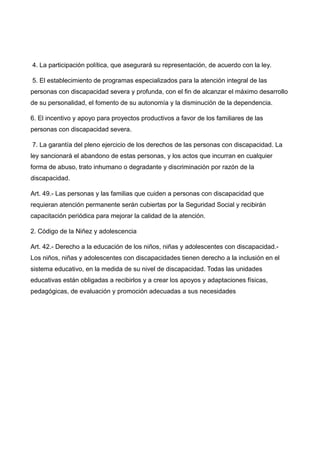 4. La participación política, que asegurará su representación, de acuerdo con la ley.
5. El establecimiento de programas especializados para la atención integral de las
personas con discapacidad severa y profunda, con el fin de alcanzar el máximo desarrollo
de su personalidad, el fomento de su autonomía y la disminución de la dependencia.
6. El incentivo y apoyo para proyectos productivos a favor de los familiares de las
personas con discapacidad severa.
7. La garantía del pleno ejercicio de los derechos de las personas con discapacidad. La
ley sancionará el abandono de estas personas, y los actos que incurran en cualquier
forma de abuso, trato inhumano o degradante y discriminación por razón de la
discapacidad.
Art. 49.- Las personas y las familias que cuiden a personas con discapacidad que
requieran atención permanente serán cubiertas por la Seguridad Social y recibirán
capacitación periódica para mejorar la calidad de la atención.
2. Código de la Niñez y adolescencia
Art. 42.- Derecho a la educación de los niños, niñas y adolescentes con discapacidad.-
Los niños, niñas y adolescentes con discapacidades tienen derecho a la inclusión en el
sistema educativo, en la medida de su nivel de discapacidad. Todas las unidades
educativas están obligadas a recibirlos y a crear los apoyos y adaptaciones físicas,
pedagógicas, de evaluación y promoción adecuadas a sus necesidades
 