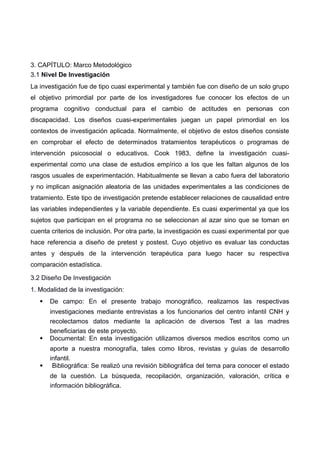 3. CAPÍTULO: Marco Metodológico
3.1 Nivel De Investigación
La investigación fue de tipo cuasi experimental y también fue con diseño de un solo grupo
el objetivo primordial por parte de los investigadores fue conocer los efectos de un
programa cognitivo conductual para el cambio de actitudes en personas con
discapacidad. Los diseños cuasi-experimentales juegan un papel primordial en los
contextos de investigación aplicada. Normalmente, el objetivo de estos diseños consiste
en comprobar el efecto de determinados tratamientos terapéuticos o programas de
intervención psicosocial o educativos. Cook 1983, define la investigación cuasi-
experimental como una clase de estudios empírico a los que les faltan algunos de los
rasgos usuales de experimentación. Habitualmente se llevan a cabo fuera del laboratorio
y no implican asignación aleatoria de las unidades experimentales a las condiciones de
tratamiento. Este tipo de investigación pretende establecer relaciones de causalidad entre
las variables independientes y la variable dependiente. Es cuasi experimental ya que los
sujetos que participan en el programa no se seleccionan al azar sino que se toman en
cuenta criterios de inclusión. Por otra parte, la investigación es cuasi experimental por que
hace referencia a diseño de pretest y postest. Cuyo objetivo es evaluar las conductas
antes y después de la intervención terapéutica para luego hacer su respectiva
comparación estadística.
3.2 Diseño De Investigación
1. Modalidad de la investigación:
 De campo: En el presente trabajo monográfico, realizamos las respectivas
investigaciones mediante entrevistas a los funcionarios del centro infantil CNH y
recolectamos datos mediante la aplicación de diversos Test a las madres
beneficiarias de este proyecto.
 Documental: En esta investigación utilizamos diversos medios escritos como un
aporte a nuestra monografía, tales como libros, revistas y guías de desarrollo
infantil.
 Bibliográfica: Se realizó una revisión bibliográfica del tema para conocer el estado
de la cuestión. La búsqueda, recopilación, organización, valoración, crítica e
información bibliográfica.
 