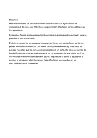Resumen
Más de mil millones de personas viven en todo el mundo con alguna forma de
discapacidad; de ellas, casi 200 millones experimentan dificultades considerables en su
funcionamiento.
En los años futuros, la discapacidad será un motivo de preocupación aún mayor, pues su
prevalencia está aumentando.
En todo el mundo, las personas con discapacidad tienen peores resultados sanitarios,
peores resultados académicos, una menor participación económica y unas tasas de
pobreza más altas que las personas sin discapacidad. En parte, ello es consecuencia de
los obstáculos que entorpecen el acceso de las personas con discapacidad a servicios
que muchos de nosotros consideramos obvios, en particular la salud, la educación, el
empleo, el transporte, o la información. Esas dificultades se exacerban en las
comunidades menos favorecidas.
 