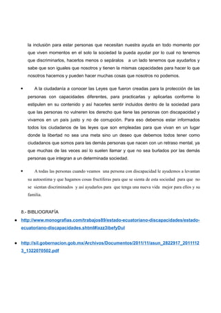 la inclusión para estar personas que necesitan nuestra ayuda en todo momento por
que viven momentos en el solo la sociedad la pueda ayudar por lo cual no tenemos
que discriminarlos, hacerlos menos o sepáralos a un lado tenemos que ayudarlos y
sabe que son iguales que nosotros y tienen la mismas capacidades para hacer lo que
nosotros hacemos y pueden hacer muchas cosas que nosotros no podemos.
 A la ciudadanía a conocer las Leyes que fueron creadas para la protección de las
personas con capacidades diferentes, para practicarlas y aplicarlas conforme lo
estipulen en su contenido y así hacerles sentir incluidos dentro de la sociedad para
que las personas no vulneren los derecho que tiene las personas con discapacidad y
vivamos en un país justo y no de corrupción. Para eso debemos estar informados
todos los ciudadanos de las leyes que son empleadas para que vivan en un lugar
donde la libertad no sea una meta sino un deseo que debemos todos tener como
ciudadanos que somos para las demás personas que nacen con un retraso mental, ya
que muchas de las veces así lo suelen llamar y que no sea burlados por las demás
personas que integran a un determinada sociedad.
 A todas las personas cuando veamos una persona con discapacidad le ayudemos a levantan
su autoestima y que hagamos cosas fructíferas para que se sienta de esta sociedad para que no
se sientan discriminados y así ayudarlos para que tenga una nueva vida mejor para ellos y su
familia.
8.- BIBLIOGRAFÍA
● http://www.monografias.com/trabajos89/estado-ecuatoriano-discapacidades/estado-
ecuatoriano-discapacidades.shtml#ixzz3ibefyDul
● http://sil.gobernacion.gob.mx/Archivos/Documentos/2011/11/asun_2822917_2011112
3_1322070502.pdf
 