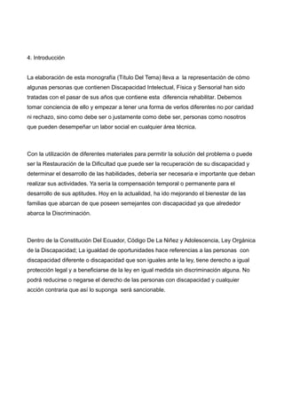 4. Introducción
La elaboración de esta monografía (Título Del Tema) lleva a la representación de cómo
algunas personas que contienen Discapacidad Intelectual, Física y Sensorial han sido
tratadas con el pasar de sus años que contiene esta diferencia rehabilitar. Debemos
tomar conciencia de ello y empezar a tener una forma de verlos diferentes no por caridad
ni rechazo, sino como debe ser o justamente como debe ser, personas como nosotros
que pueden desempeñar un labor social en cualquier área técnica.
Con la utilización de diferentes materiales para permitir la solución del problema o puede
ser la Restauración de la Dificultad que puede ser la recuperación de su discapacidad y
determinar el desarrollo de las habilidades, debería ser necesaria e importante que deban
realizar sus actividades. Ya sería la compensación temporal o permanente para el
desarrollo de sus aptitudes. Hoy en la actualidad, ha ido mejorando el bienestar de las
familias que abarcan de que poseen semejantes con discapacidad ya que alrededor
abarca la Discriminación.
Dentro de la Constitución Del Ecuador, Código De La Niñez y Adolescencia, Ley Orgánica
de la Discapacidad; La igualdad de oportunidades hace referencias a las personas con
discapacidad diferente o discapacidad que son iguales ante la ley, tiene derecho a igual
protección legal y a beneficiarse de la ley en igual medida sin discriminación alguna. No
podrá reducirse o negarse el derecho de las personas con discapacidad y cualquier
acción contraria que así lo suponga será sancionable.
 