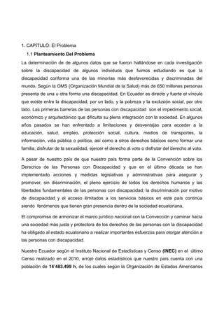 1. CAPÍTULO: El Problema
1.1 Planteamiento Del Problema
La determinación de de algunos datos que se fueron hallándose en cada investigación
sobre la discapacidad de algunos individuos que fuimos estudiando es que la
discapacidad conforma una de las minorías más desfavorecidas y discriminadas del
mundo. Según la OMS (Organización Mundial de la Salud) más de 650 millones personas
presenta de una u otra forma una discapacidad. En Ecuador es directo y fuerte el vínculo
que existe entre la discapacidad, por un lado, y la pobreza y la exclusión social, por otro
lado. Las primeras barreras de las personas con discapacidad son el impedimento social,
económico y arquitectónico que dificulta su plena integración con la sociedad. En algunos
años pasados se han enfrentado a limitaciones y desventajas para acceder a la
educación, salud, empleo, protección social, cultura, medios de transportes, la
información, vida pública o política, así como a otros derechos básicos como formar una
familia, disfrutar de la sexualidad, ejercer el derecho al voto o disfrutar del derecho al voto.
A pesar de nuestro país de que nuestro país forma parte de la Convención sobre los
Derechos de las Personas con Discapacidad y que en el último década se han
implementado acciones y medidas legislativas y administrativas para asegurar y
promover, sin discriminación, el pleno ejercicio de todos los derechos humanos y las
libertades fundamentales de las personas con discapacidad; la discriminación por motivo
de discapacidad y el acceso ilimitados a los servicios básicos en este país continúa
siendo fenómenos que tienen gran presencia dentro de la sociedad ecuatoriana.
El compromiso de armonizar el marco jurídico nacional con la Convección y caminar hacia
una sociedad más justa y protectora de los derechos de las personas con la discapacidad
ha obligado al estado ecuatoriano a realizar importantes esfuerzos para otorgar atención a
las personas con discapacidad.
Nuestro Ecuador según el Instituto Nacional de Estadísticas y Censo (INEC) en el último
Censo realizado en el 2010, arrojó datos estadísticos que nuestro país cuenta con una
población de 14’483.499 h, de los cuales según la Organización de Estados Americanos
 