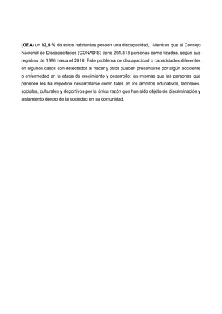 (OEA) un 12,8 % de estos habitantes poseen una discapacidad, Mientras que el Consejo
Nacional de Discapacitados (CONADIS) tiene 261.318 personas carne tizadas, según sus
registros de 1996 hasta el 2010. Este problema de discapacidad o capacidades diferentes
en algunos casos son detectados al nacer y otros pueden presentarse por algún accidente
o enfermedad en la etapa de crecimiento y desarrollo; las mismas que las personas que
padecen les ha impedido desarrollarse como tales en los ámbitos educativos, laborales,
sociales, culturales y deportivos por la única razón que han sido objeto de discriminación y
aislamiento dentro de la sociedad en su comunidad.
 
