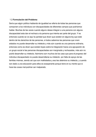 1.2 Formulación del Problema
Sería que algún político hablando de igualdad se refería de todas las personas que
componen a los individuos con discapacidades de diferentes campos que podríamos
hablar. Muchas de las veces cuando alguno desea integrar a una persona con alguna
discapacidad esta dan el rechazo a la persona que intenta ser parte del grupo. Y es
entonces cuando se ve aquí la paridad que dicen que existen en alguna ley que está
dentro de los derechos de las personas, si todos sabemos las personas que viven
aislados no puede desarrollar su intelecto y más aún cuando es una persona ordinaria,
entonces como es dicen que existen leyes sobre la integración hacia una agrupación de
un grupo social si las personas discapacitadas son marginada y rechazadas, más aún no
podrá desarrollar su intelecto. Asimismo son muchos de los caso que para el progreso del
individuo discapacitado no puede desarrollarse su intelecto por falta de apoyo de las
familias mismas, siendo así que son maltratados y eso les deteriora su intelecto, y cuando
son dado a una educación para ellos es exasperante porque tiene en su mente que si
hace las cosas mal podrían ser malparado.
 