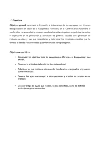 1.3 Objetivos
Objetivo general: promover la formación e información de las personas con diversas
discapacidades en sector de la Cooperativa Rumiñahui en el “Centro Caritas Antoniana “y
sus familias para contribuir a mejorar su calidad de vida e impulsar su participación activa
y organizada en la generación y aplicación de políticas sociales que garanticen su
inclusión de ellos y ver sus necesidades y determinar los principales medidas que ha
tomado el estado y las entidades gubernamentales para protegerlos.
Objetivos específicos
 Diferenciar los distintos tipos de capacidades diferentes o discapacidad que
existen.
 Observar la actitud de la familia frente a esta realidad.
 Establecer en qué medio se sienten más desplazados, marginados e ignorados
por la comunidad.
 Conocer las leyes que acogen a estas personas, y si estas se cumplen en su
totalidad.
 Conocer el tipo de ayuda que reciben, ya sea del estado, como de distintas
instituciones gubernamentales.
 
