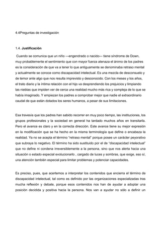 4.4Preguntas de investigación
1.4. Justificación
Cuando se comunica que un niño —engendrado o nacido— tiene síndrome de Down,
muy probablemente el sentimiento que con mayor fuerza atenaza el ánimo de los padres
es la consideración de que va a tener lo que antiguamente se denominaba retraso mental
y actualmente se conoce como discapacidad intelectual. Es una mezcla de desconsuelo y
de temor ante algo que nos resulta imprevisto y desconocido. Con los meses y los años,
el trato diario y la íntima relación con el hijo va desprendiendo los prejuicios y limpiando
las nieblas que impiden ver de cerca una realidad mucho más rica y compleja de lo que se
había imaginado. Y empiezan los padres a comprobar mejor que nadie el extraordinario
caudal de que están dotados los seres humanos, a pesar de sus limitaciones.
Esa travesía que los padres han sabido recorrer en muy poco tiempo, las instituciones, los
grupos profesionales y la sociedad en general ha tardado muchos años en transitarla.
Pero el avance es claro y en la correcta dirección. Este avance tiene su mejor expresión
en la modificación que se ha hecho en la misma terminología que define o encabeza la
realidad. Ya no se acepta el término “retraso mental” porque posee un carácter peyorativo
que subraya lo negativo. El término ha sido sustituido por el de “discapacidad intelectual”
que no define ni condena irreversiblemente a la persona, sino que nos alerta hacia una
situación o estado especial evolucionarlo , cargado de luces y sombras, que exige, eso sí,
una atención también especial para limitar problemas y potenciar capacidades.
Es preciso, pues, que acertemos a interpretar los contenidos que encierra el término de
discapacidad intelectual, tal como es definido por las organizaciones especializadas tras
mucha reflexión y debate, porque esos contenidos nos han de ayudar a adoptar una
posición decidida y positiva hacia la persona. Nos van a ayudar no sólo a definir un
 