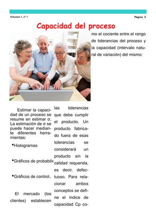 Estimar la capaci-
dad de un proceso se
resume en estimar σ.
La estimación de σ se
puede hacer median-
te diferentes herra-
mientas:
El mercado (los
clientes) establecen
•Histogramas
•Gráficos de probabilidad
•Gráficos de control.
las tolerancias
que debe cumplir
el producto. Un
producto fabrica-
do fuera de esas
tolerancias se
considerará un
producto sin la
calidad requerida,
es decir, defec-
tuoso. Para rela-
cionar ambos
conceptos se defi-
ne el índice de
capacidad Cp co-
mo el cociente entre el rango
de tolerancias del proceso y
la capacidad (intervalo natu-
ral de variación) del mismo:
Capacidad del proceso
Volumen 1, nº 1 Página 5
 