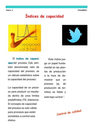 El índice de capaci-índice de capaci-
daddad del proceso, Cpk, tam-
bién denominado ratio de
capacidad del proceso, es
un cálculo estadístico sobre
la capacidad del proceso:
La capacidad de un proce-
so para producir un resulta-
do dentro de unos límites
predefinidos (TS, tolerancia
El concepto de capacidad
del proceso es solo válido
para procesos que están
sometidos a control esta
dístico.
Este índice jue-
ga un papel funda-
mental en las plan-
tas de producción
a la hora de de-
mostrar que un
proceso (ej. de
producción de tor-
nillos) es fiable y
está bajo control.”.
Índices de capacidad
Página 6 EnRed@dOs
 