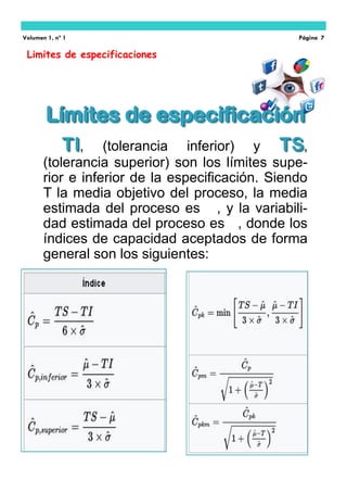 Limites de especificaciones
Volumen 1, nº 1 Página 7
Límites de especificaciónLímites de especificación
TITI, (tolerancia inferior) y TSTS,
(tolerancia superior) son los límites supe-
rior e inferior de la especificación. Siendo
T la media objetivo del proceso, la media
estimada del proceso es , y la variabili-
dad estimada del proceso es , donde los
índices de capacidad aceptados de forma
general son los siguientes:
 