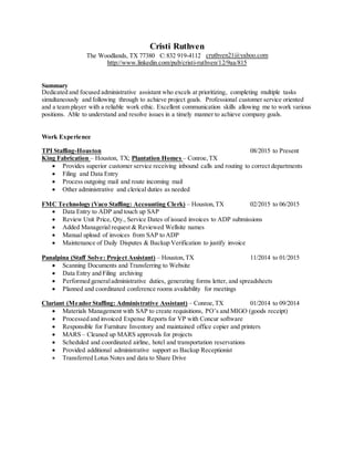 Cristi Ruthven
The Woodlands, TX 77380 C:832 919-4112 cruthven21@yahoo.com
http://www.linkedin.com/pub/cristi-ruthven/12/9aa/815
Summary
Dedicated and focused administrative assistant who excels at prioritizing, completing multiple tasks
simultaneously and following through to achieve project goals. Professional customer service oriented
and a team player with a reliable work ethic. Excellent communication skills allowing me to work various
positions. Able to understand and resolve issues in a timely manner to achieve company goals.
Work Experience
TPI Staffing-Houston 08/2015 to Present
King Fabrication – Houston, TX; Plantation Homes – Conroe,TX
 Provides superior customer service receiving inbound calls and routing to correct departments
 Filing and Data Entry
 Process outgoing mail and route incoming mail
 Other administrative and clerical duties as needed
FMC Technology (Vaco Staffing: Accounting Clerk) – Houston,TX 02/2015 to 06/2015
 Data Entry to ADP and touch up SAP
 Review Unit Price, Qty., Service Dates of issued invoices to ADP submissions
 Added Managerial request & Reviewed Wellsite names
 Manual upload of invoices from SAP to ADP
 Maintenance of Daily Disputes & Backup Verification to justify invoice
Panalpina (Staff Solve: Project Assistant) – Houston,TX 11/2014 to 01/2015
 Scanning Documents and Transferring to Website
 Data Entry and Filing archiving
 Performed generaladministrative duties, generating forms letter, and spreadsheets
 Planned and coordinated conference rooms availability for meetings
Clariant (Meador Staffing: Administrative Assistant) – Conroe,TX 01/2014 to 09/2014
 Materials Management with SAP to create requisitions, PO’s and MIGO (goods receipt)
 Processed and invoiced Expense Reports for VP with Concur software
 Responsible for Furniture Inventory and maintained office copier and printers
 MARS – Cleaned up MARS approvals for projects
 Scheduled and coordinated airline, hotel and transportation reservations
 Provided additional administrative support as Backup Receptionist
 Transferred Lotus Notes and data to Share Drive
 