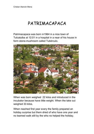 Cristian Alarcón Mena




                PATRIMACAPACA

Patrimacapaca was born in1964 in a nice town of
Tulcatulba at 12:01 in a hospital in a near of his house in
form stone-mushroom called Tubérculo.




When was born weighed 22 kilos and introduced in the
incubator because have little weight. When the take out
weighed 33 kilos.
When reached first year every the family prepared an
holiday surprise but them dried of who have one year and
no learned walk still by the who no helped the holiday.
 