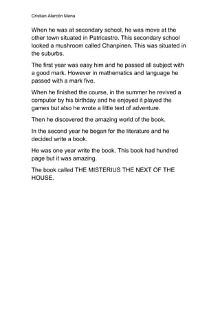 Cristian Alarcón Mena


When he was at secondary school, he was move at the
other town situated in Patricastro. This secondary school
looked a mushroom called Chanpinen. This was situated in
the suburbs.
The first year was easy him and he passed all subject with
a good mark. However in mathematics and language he
passed with a mark five.
When he finished the course, in the summer he revived a
computer by his birthday and he enjoyed it played the
games but also he wrote a little text of adventure.
Then he discovered the amazing world of the book.
In the second year he began for the literature and he
decided write a book.
He was one year write the book. This book had hundred
page but it was amazing.
The book called THE MISTERIUS THE NEXT OF THE
HOUSE.
 