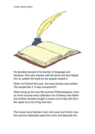 Cristian Alarcón Mena




He decided showed it his teacher of language and
literature. She was impress with the book and she helped
him at publish the book by the people readed it.
When he finished the year, the book already was publish.
The people like it. It was successful!!!!
When bring up the new the summer Patrimacapaca, have
so much success who collected a lot of Money who father
and mother decided bought a house a lot of big with form
the apple but a lot of big and nice.


The house have fourteen room who were out furnish ,buy
the summer dedicated select the room and decorate the
 