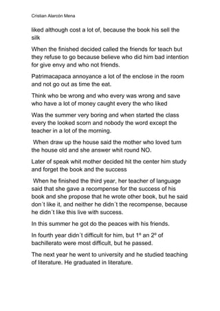 Cristian Alarcón Mena


liked although cost a lot of, because the book his sell the
silk
When the finished decided called the friends for teach but
they refuse to go because believe who did him bad intention
for give envy and who not friends.
Patrimacapaca annoyance a lot of the enclose in the room
and not go out as time the eat.
Think who be wrong and who every was wrong and save
who have a lot of money caught every the who liked
Was the summer very boring and when started the class
every the looked scorn and nobody the word except the
teacher in a lot of the morning.
 When draw up the house said the mother who loved turn
the house old and she answer whit round NO.
Later of speak whit mother decided hit the center him study
and forget the book and the success
 When he finished the third year, her teacher of language
said that she gave a recompense for the success of his
book and she propose that he wrote other book, but he said
don´t like it, and neither he didn´t the recompense, because
he didn´t like this live with success.
In this summer he got do the peaces with his friends.
In fourth year didn´t difficult for him, but 1º an 2º of
bachillerato were most difficult, but he passed.
The next year he went to university and he studied teaching
of literature. He graduated in literature.
 