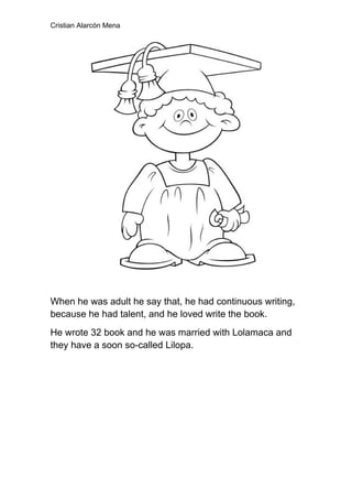 Cristian Alarcón Mena




When he was adult he say that, he had continuous writing,
because he had talent, and he loved write the book.
He wrote 32 book and he was married with Lolamaca and
they have a soon so-called Lilopa.
 
