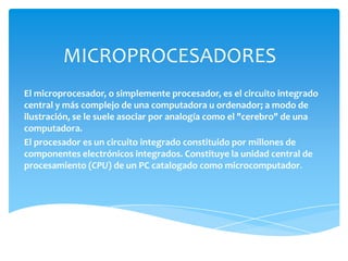 MICROPROCESADORES El microprocesador, o simplemente procesador, es el circuito integrado central y más complejo de una computadora u ordenador; a modo de ilustración, se le suele asociar por analogía como el "cerebro" de una computadora. El procesador es un circuito integrado constituido por millones de componentes electrónicos integrados. Constituye la unidad central de procesamiento (CPU) de un PC catalogado como microcomputador. 