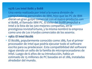 1978: Los Intel 8086 y 8088Una venta realizada por Intel a la nueva división de computadoras personales de IBM, hizo que las PC de IBM dieran un gran golpe comercial con el nuevo producto con el 8088, el llamado IBM PC. El éxito del 8088 propulsó a Intel a la lista de las 500 mejores compañías, en la prestigiosa revistaFortune, y la misma nombró la empresa como uno de Los triunfos comerciales de los sesenta.1982: El Intel 80286El 80286, popularmente conocido como 286, fue el primer procesador de Intel que podría ejecutar todo el software escrito para su predecesor. Esta compatibilidad del software sigue siendo un sello de la familia de microprocesadores de Intel. Luego de 6 años de su introducción, había un estimado de 15 millones de PC basadas en el 286, instaladas alrededor del mundo.