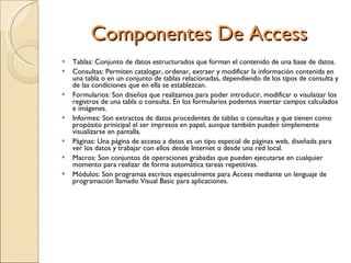 Componentes De Access Tablas: Conjunto de datos estructurados que forman el contenido de una base de datos. Consultas: Permiten catalogar, ordenar, extraer y modificar la información contenida en una tabla o en un conjunto de tablas relacionadas, dependiendo de los tipos de consulta y de las condiciones que en ella se establezcan. Formularios: Son diseños que realizamos para poder introducir, modificar o visulaizar los registros de una tabla o consulta. En los formularios podemos insertar campos calculados e imágenes. Informes: Son extractos de datos procedentes de tablas o consultas y que tienen como propósito prinicipal el ser impresos en papel, aunque también pueden simplemente visualizarse en pantalla. Páginas: Una página de acceso a datos es un tipo especial de páginas web, diseñada para ver los datos y trabajar con ellos desde Internet o desde una red local. Macros: Son conjuntos de operaciones grabadas que pueden ejecutarse en cualquier momento para realizar de forma automática tareas repetitivas. Módulos: Son programas escritos especialmente para Access mediante un lenguaje de programación llamado Visual Basic para aplicaciones. 