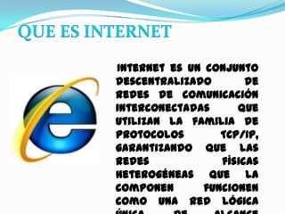 QUE ES INTERNET   Internet es un conjunto descentralizado de redes de comunicación interconectadas que utilizan la familia de protocolos TCP/IP, garantizando que las redes físicas heterogéneasque la componen funcionen como una red lógica única, de alcance mundial. Sus orígenes se remontan a 1969, cuando se estableció la primera conexión de computadoras.