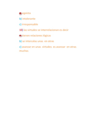 a) egoísta
b) intolerante
c) irresponsable
10) las virtudes se interrelacionan es decir
a) tienen relaciones lógicas
b) se intercalas unas en otras
c) avanzar en unas virtudes es avanzar en otras
muchas
 