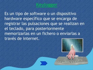 Keylogger
Es un tipo de software o un dispositivo
hardware específico que se encarga de
registrar las pulsaciones que se realizan en
el teclado, para posteriormente
memorizarlas en un fichero o enviarlas a
través de internet.
 