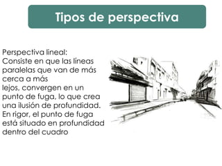 Tipos de perspectiva
Perspectiva lineal:
Consiste en que las líneas
paralelas que van de más
cerca a más
lejos, convergen en un
punto de fuga, lo que crea
una ilusión de profundidad.
En rigor, el punto de fuga
está situado en profundidad
dentro del cuadro
 
