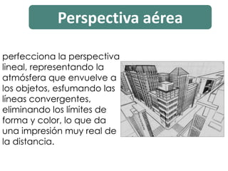 Perspectiva aérea
perfecciona la perspectiva
lineal, representando la
atmósfera que envuelve a
los objetos, esfumando las
líneas convergentes,
eliminando los límites de
forma y color, lo que da
una impresión muy real de
la distancia.
 